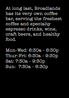 At long last, Broadlands has its very own coffee bar, serving the freshest coffee and specialty espresso drinks, wine, craft beers, and healthy food. Mon-Wed: 6:30a - 6:30p Thur-Fri: 6:30a - 9:30p Sat: 7:30a - 9:30p Sun: 7:30a - 6:30p