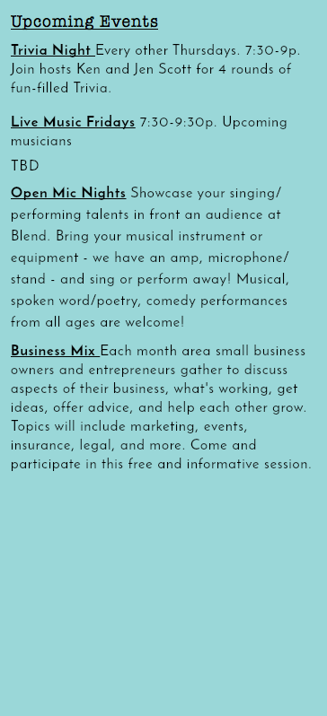 Upcoming Events Trivia Night Every other Thursdays. 7:30-9p. Join hosts Ken and Jen Scott for 4 rounds of fun-filled Trivia. Live Music Fridays 7:30-9:30p. Upcoming musicians TBD Open Mic Nights Showcase your singing/performing talents in front an audience at Blend. Bring your musical instrument or equipment - we have an amp, microphone/stand - and sing or perform away! Musical, spoken word/poetry, comedy performances from all ages are welcome! Business Mix Each month area small business owners and entrepreneurs gather to discuss aspects of their business, what's working, get ideas, offer advice, and help each other grow. Topics will include marketing, events, insurance, legal, and more. Come and participate in this free and informative session. 